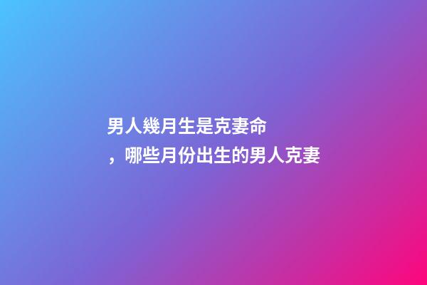 男人幾月生是克妻命，哪些月份出生的男人克妻
